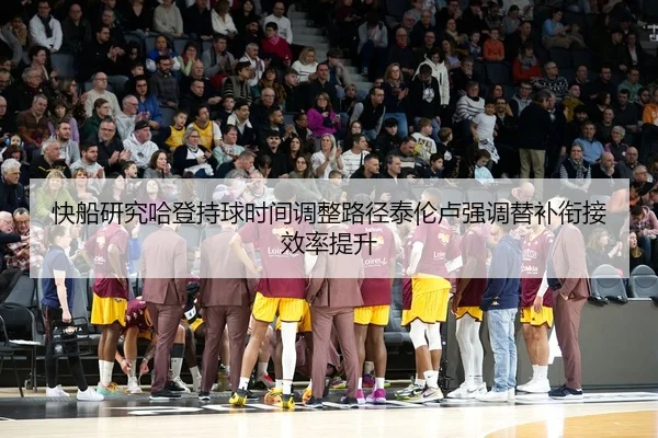 快船研究哈登持球时间调整路径泰伦卢强调替补衔接效率提升
