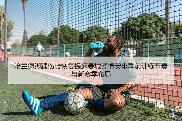 哈兰德脚踝伤势恢复提速曼城谨慎安排季前训练节奏与新赛季布局