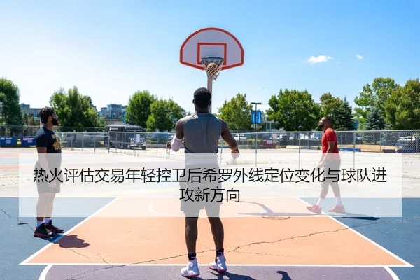 热火评估交易年轻控卫后希罗外线定位变化与球队进攻新方向