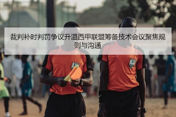 裁判补时判罚争议升温西甲联盟筹备技术会议聚焦规则与沟通