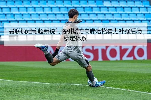 曼联锁定葡超新锐门将引援方向滕哈格着力补强后场稳定体系