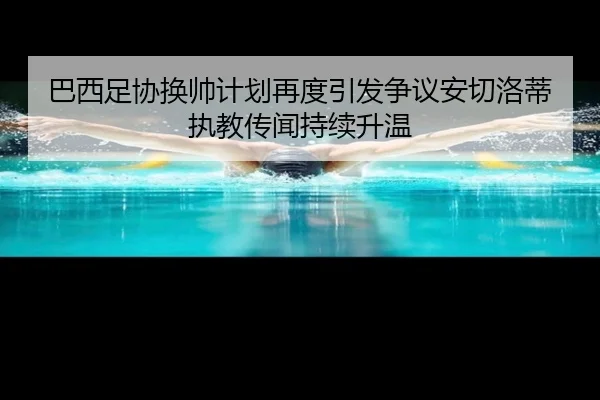 巴西足协换帅计划再度引发争议安切洛蒂执教传闻持续升温